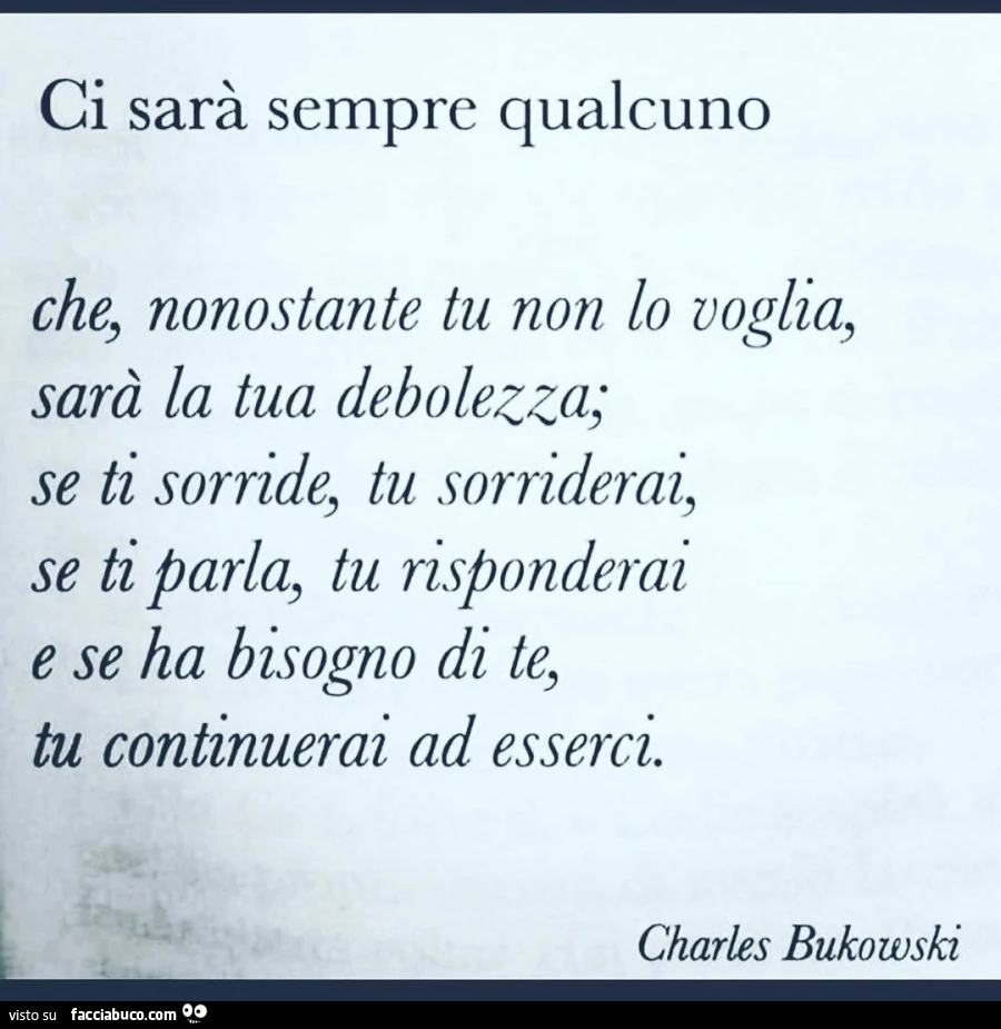 Ci sarà sempre qualcuno che, nonostante tu non lo voglia, sarà la tua debolezza; se ti sorride, tu sorriderai, se ti parla, tu risponderai e se ha bisogno di te, tu continuerai ad esserci. Charles bukowski