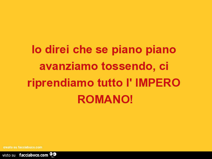 Io direi che se piano piano avanziamo tossendo, ci riprendiamo tutto l' impero romano