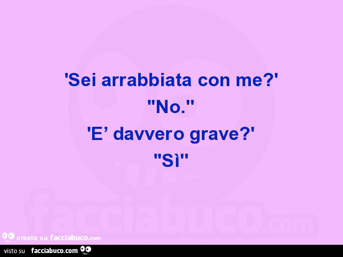 'sei arrabbiata con me? ' ''No. '' 'E' davvero grave? ' ''Sì''