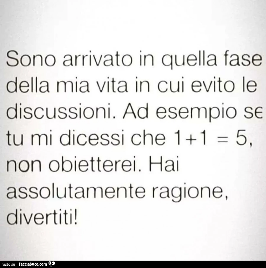 Sono arrivato in quella fase della mia vita in cui evito le discussioni. Ad esempio se tu mi dicessi che 1 1 uguale 5. Non obietterei. Hai assolutamente ragione, divertiti