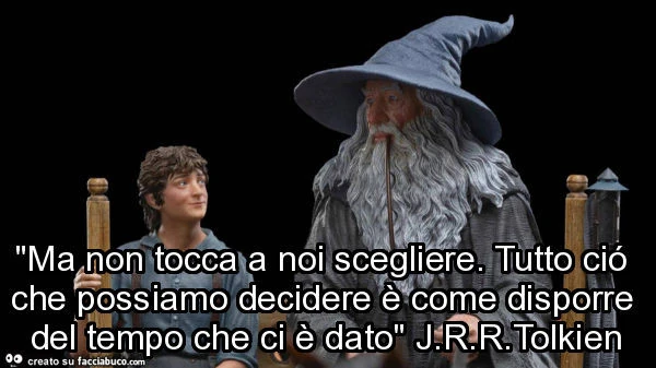 "avrei tanto desiderato che tutto ciò non fosse accaduto ai miei giorni! ". "Anch'io. Come d'altronde tutti quelli che vivono 'sti avvenimenti "ma non tocca a noi scegliere. Tutto ció che possiamo decidere è come disporr