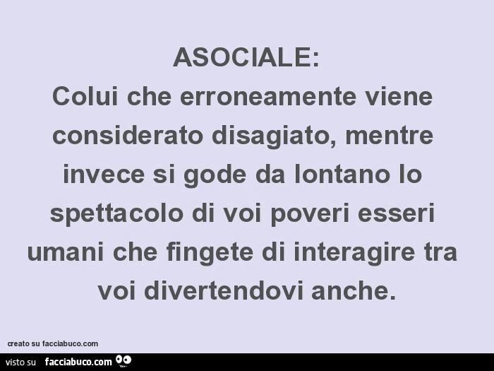 Asociale: colui che erroneamente viene considerato disagiato, mentre invece si gode da lontano lo spettacolo di voi poveri esseri umani che fingete di interagire tra voi divertendovi anche