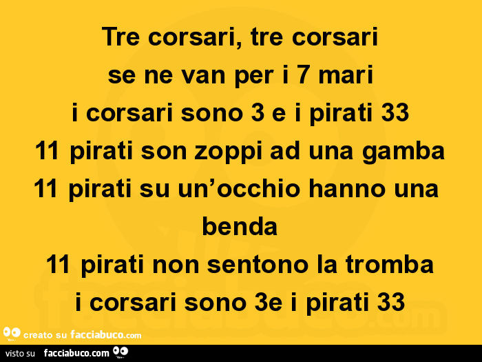 Tre corsari, tre corsari se ne van per i 7 mari i corsari sono 3 e i pirati 33 11 pirati son zoppi ad una gamba 11 pirati su un'occhio hanno una benda 11 pirati non sentono la tromba i corsari sono 3e i pirati 33