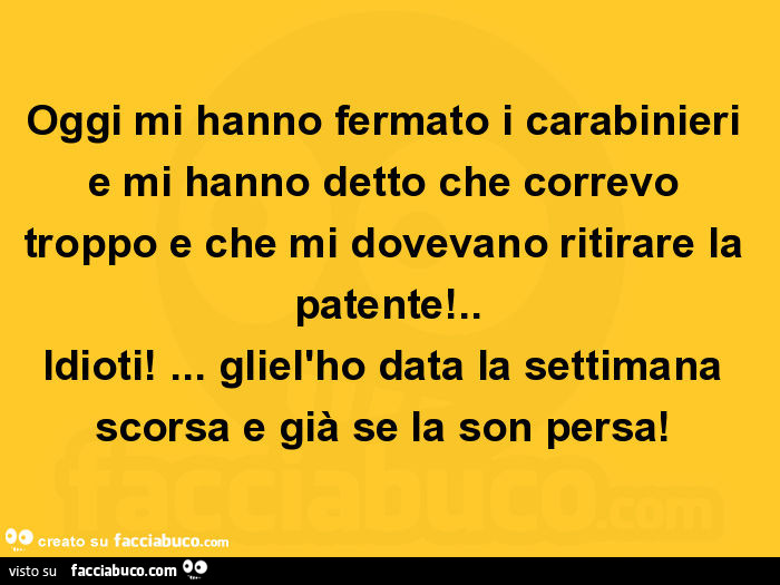 Oggi mi hanno fermato i carabinieri e mi hanno detto che correvo troppo e che mi dovevano ritirare la patente! . Idioti! … Gliel'ho data la settimana scorsa e già se la son persa