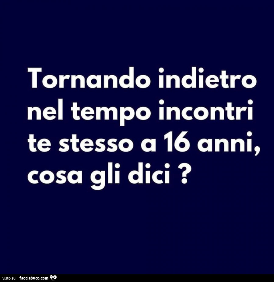 Tornando indietro nel tempo incontri te stesso a 16 anni, cosa gli dici?