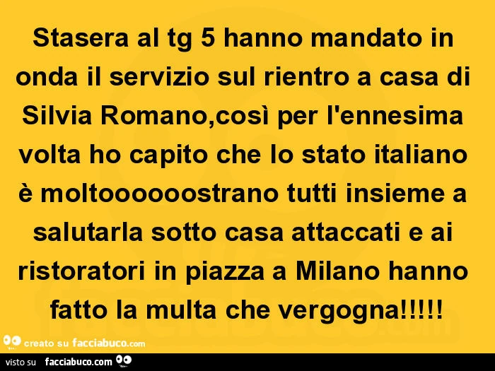 Stasera al tg 5 hanno mandato in onda il servizio sul rientro a casa di silvia romano, così per l'ennesima volta ho capito che lo stato italiano è moltoooooostrano tutti insieme a salutarla sotto casa attaccati e ai ristoratori in piazza a milano han