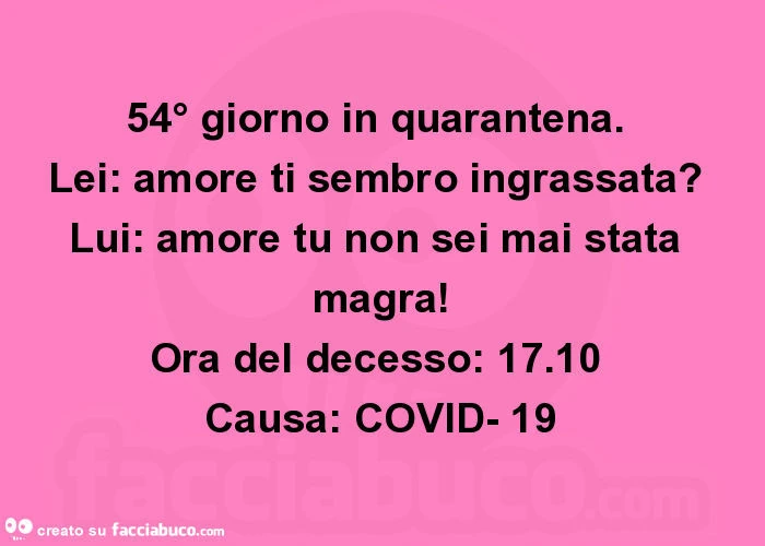 54° giorno in quarantena. Lei: amore ti sembro ingrassata? Lui: amore tu non sei mai stata magra! Ora del decesso: 17.10 causa: covid- 19
