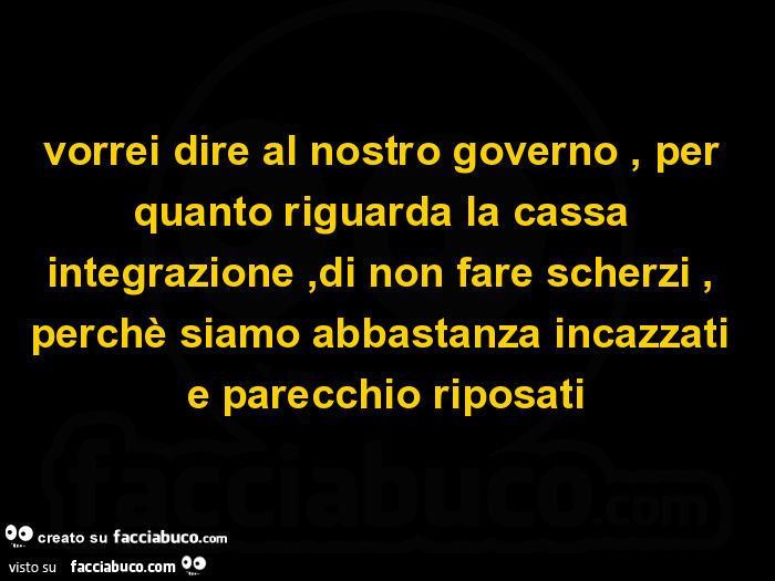 Vorrei dire al nostro governo, per quanto riguarda la cassa integrazione, di non fare scherzi, perchè siamo abbastanza incazzati e parecchio riposati