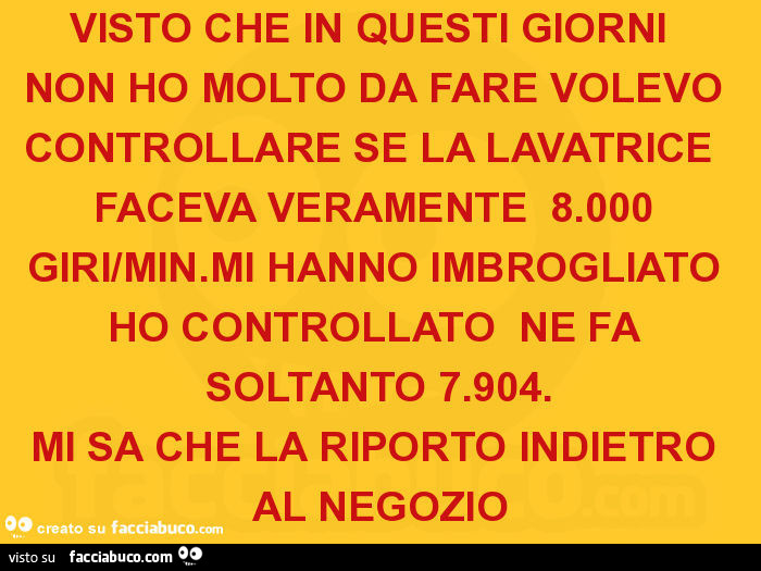 Visto che in questi giorni non ho molto da fare volevo controllare se la lavatrice faceva veramente 8.000 giri/min. Mi hanno imbrogliato ho controllato ne fa soltanto 7.904. Mi sa che la riporto indietro al negozio