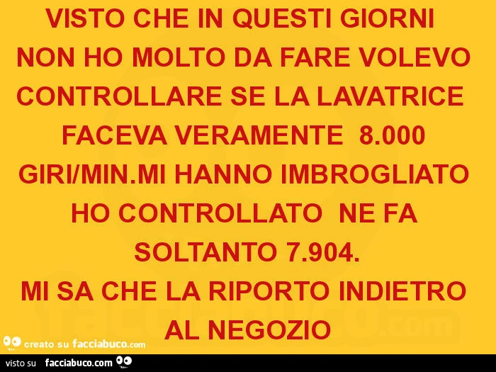 Visto che in questi giorni non ho molto da fare volevo controllare se la lavatrice faceva veramente 8.000 giri/min. Mi hanno imbrogliato ho controllato ne fa soltanto 7.904. Mi sa che la riporto indietro al negozio