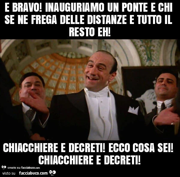 E bravo! Inauguriamo un ponte e chi se ne frega delle distanze e tutto il resto eh! Chiacchiere e decreti! Ecco cosa sei! Chiacchiere e decreti