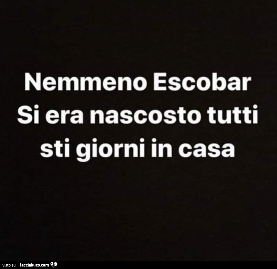 Nemmeno escobar si era nascosto tutti sti giorni in casa