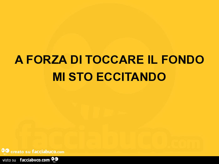 A forza di toccare il fondo mi sto eccitando