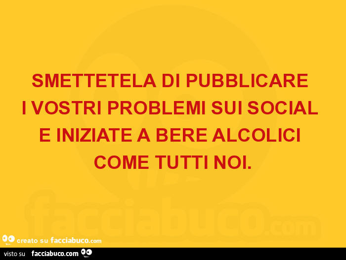 Smettetela di pubblicare i vostri problemi sui social e iniziate a bere alcolici come tutti noi