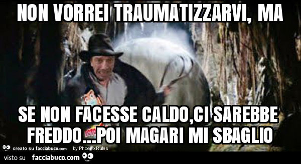Non vorrei traumatizzarvi, ma se non facesse caldo, ci sarebbe freddo… poi magari mi sbaglio