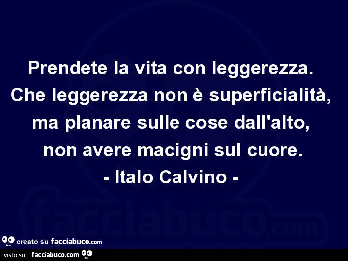 Prendete la vita con leggerezza. Che leggerezza non è superficialità, ma planare sulle cose dall'alto, non avere macigni sul cuore. Italo Calvino