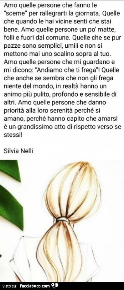 Amo quelle persone che fanno le sceme per rallegrarti la giornata. Quelle che quando le hai vicine senti che stai bene. Amo quelle persone un po' matte, folli e fuori dal comune. Quelle che se pur pazze sono semplici, umili