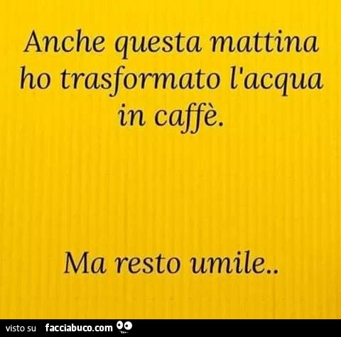 Anche questa mattina ho trasformato l'acqua in caffè. Ma resto umile
