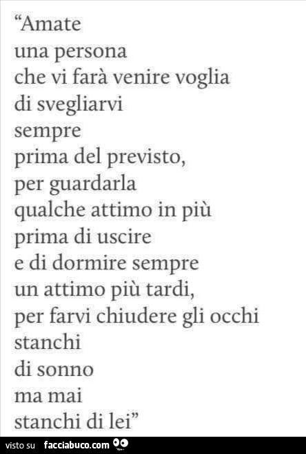 Amate una persona che vi farà venire voglia di svegliarvi sempre prima del previsto, per guardarla qualche attimo in più prima di uscire e di dormire sempre un attimo più tardi, per farvi chiudere gli occhi stanchi di sonno ma mai stanchi di lei