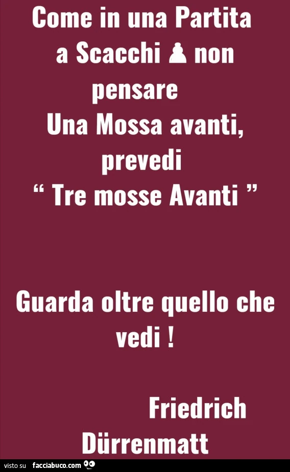 Come in una partita a scacchi a non pensare una mossa avanti, prevedi tre mosse avanti guarda oltre quello che vedi! Friedrich Dürrenmatt
