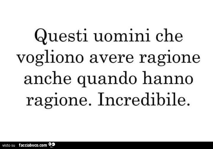 Questi uomini che vogliono avere ragione anche quando hanno ragione. Incredibile