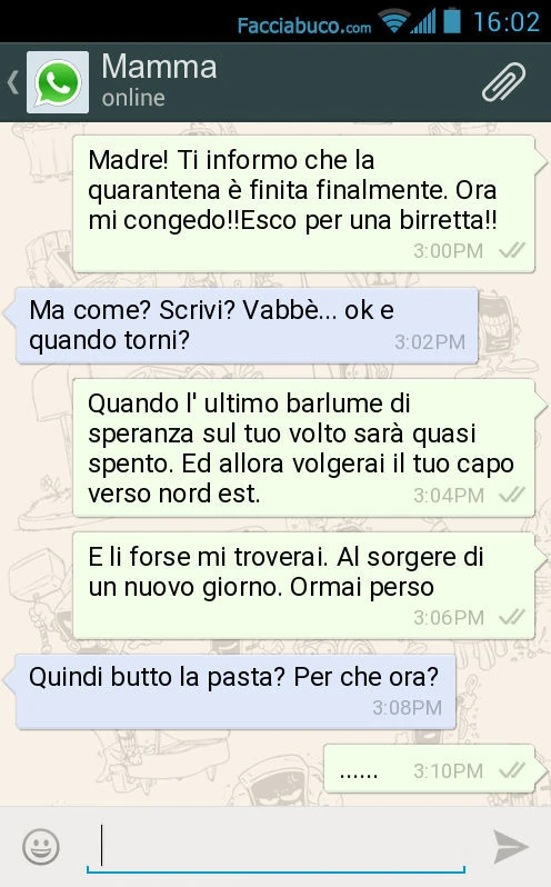 Madre! Ti informo che la quarantena è finita finalmente. Ora mi congedo! Esco per una birretta! Ma come? Scrivi? Vabbè&hellip; ok e quando torni? Quando l' ultimo barlume di speranza sul tuo volto sarà quasi spento. Ed allora volgerai il tuo capo ver