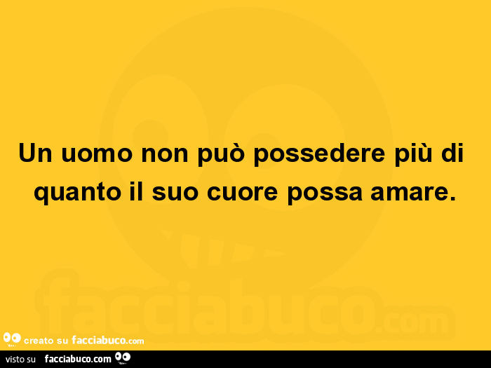 Un uomo non può possedere più di quanto il suo cuore possa amare
