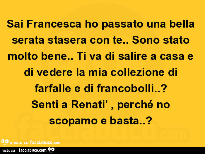 Sai francesca ho passato una bella serata stasera con te. Sono stato molto bene. Ti va di salire a casa e di vedere la mia collezione di farfalle e di francobolli. ? Senti a renatì, perché no scopamo e basta?