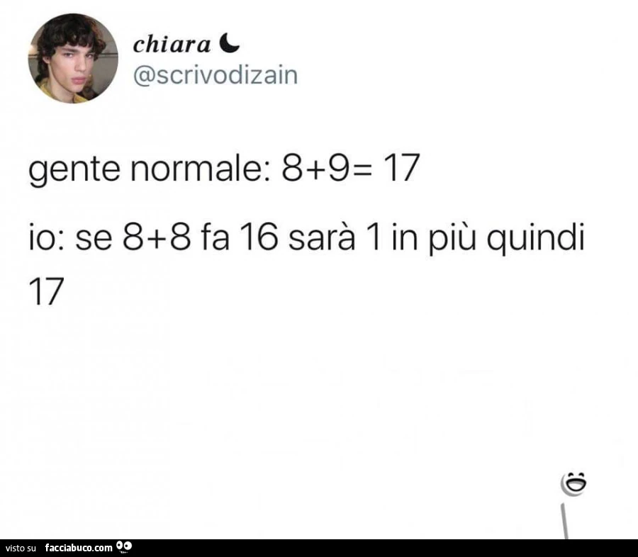 Gente normale: 8 9= 17. Io: se 8 8 fa 16 sarà 1 in più quindi 17