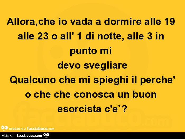 Allora, che io vada a dormire alle 19 alle 23 o all' 1 di notte, alle 3 in punto mi devo svegliare qualcuno che mi spieghi il perchè o che che conosca un buon esorcista c'e`?