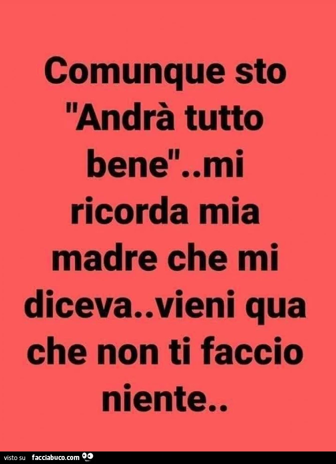 Comunque sto andrà tutto bene. Mi ricorda mia madre che mi diceva. Vieni qua che non ti faccio niente