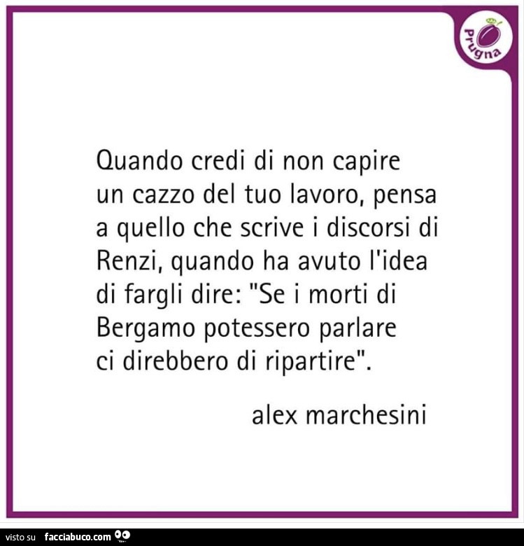 Quando credi di non capire un cazzo del tuo lavoro, pensa a quello che scrive i discorsi di renzi, quando ha avuto l'idea di fargli dire: se i morti di bergamo potessero parlare ci direbbero di ripartire