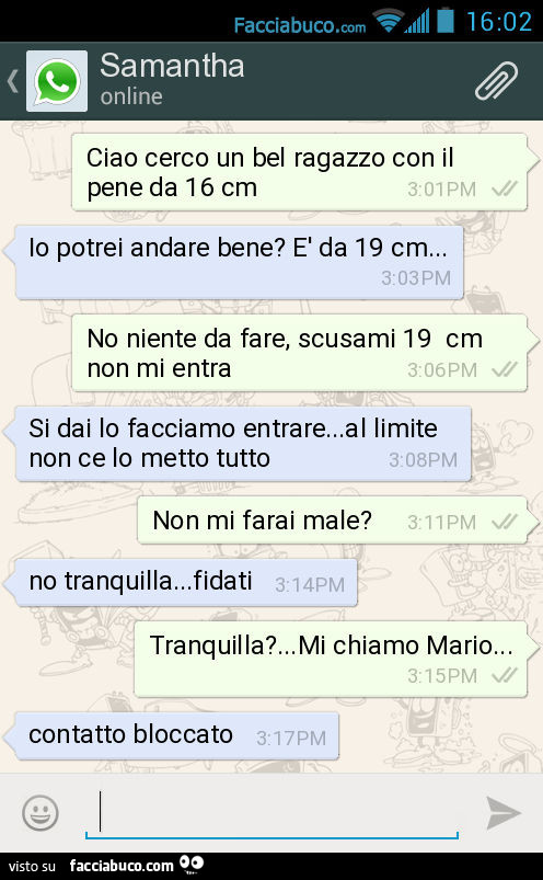 Ciao cerco un bel ragazzo con il pene da 16 cm. Io potrei andare bene? È Da 19 cm… No niente da fare, scusami 19 cm non mi entra. Si dai lo facciamo entrare… al limite non ce lo metto tutto. Non mi farai male? No tranquilla… fidati. T