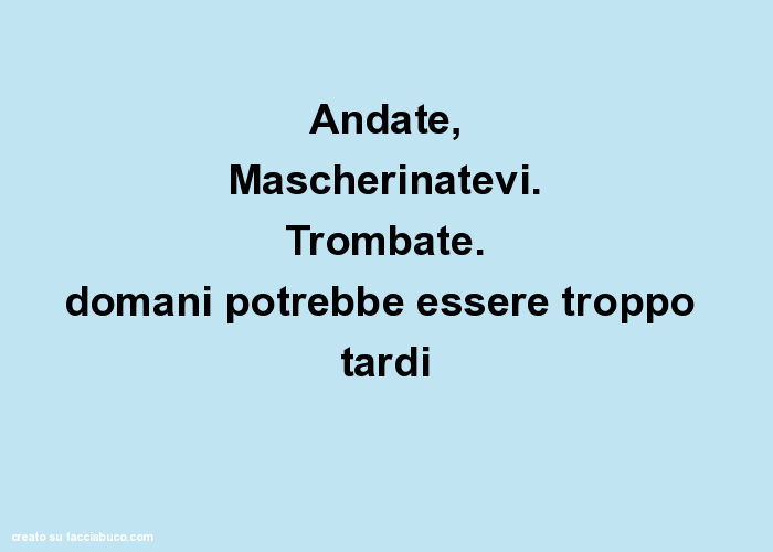 Andate, mascherinatevi. Trombate. Domani potrebbe essere troppo tardi