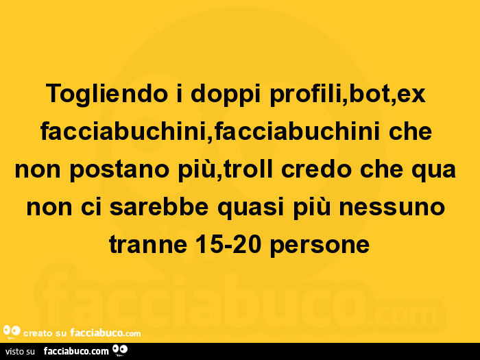 Togliendo i doppi profili, bot, ex facciabuchini, facciabuchini che non postano più, troll credo che qua non ci sarebbe quasi più nessuno tranne 15-20 persone