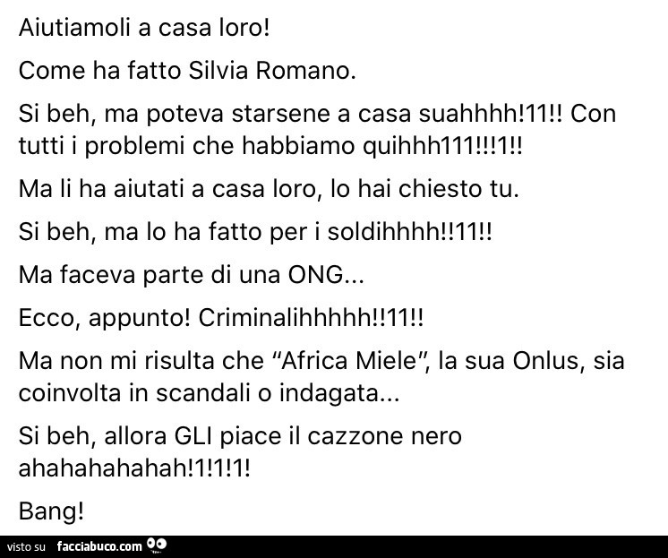 Aiutiamoli a casa loro! Come ha fatto silvia romano. Si beh, ma poteva starsene a casa suahhhh! Ll! Con tutti i problemi che habbiamo quihhhlll! L! Ma li ha aiutati a casa loro, lo hai chiesto tu