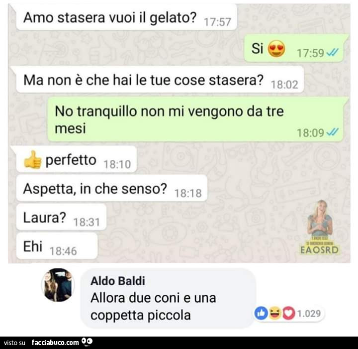 Amo stasera vuoi il gelato? Si. Ma non è che hai le tue cose stasera? No tranquillo non mi vengono da tre mesi. Perfetto. Aspetta, in che senso? Laura? Allora due coni e una coppetta piccola