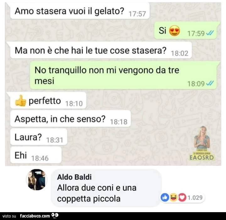 Amo stasera vuoi il gelato? Si. Ma non è che hai le tue cose stasera? No tranquillo non mi vengono da tre mesi. Perfetto. Aspetta, in che senso? Laura? Allora due coni e una coppetta piccola