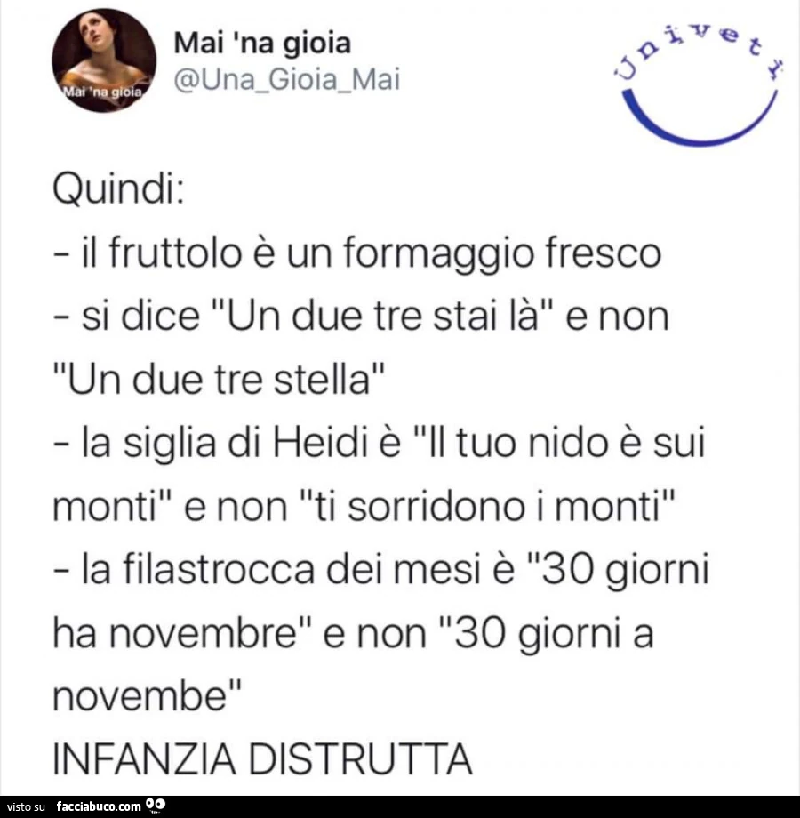 Quindi: il fruttolo è un formaggio fresco. Si dice un due tre stai là e non un due tre stella. La siglia di heidi è il tuo nido è sui monti e non ti sorridono i monti. La filastrocca dei mesi è 30 giorni ha novembre e non 30 giorni a novembe. Infanzia dis