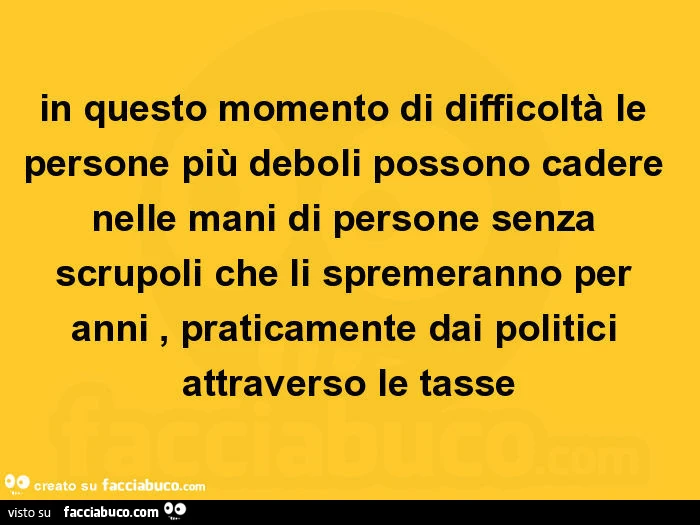 In questo momento di difficoltà le persone più deboli possono cadere nelle mani di persone senza scrupoli che li spremeranno per anni, praticamente dai politici attraverso le tasse