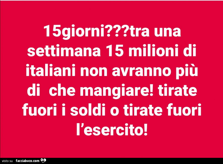 15giorni? Tra una settimana 15 milioni di italiani non avranno più di che mangiare! Tirate fuori i soldi o tirate fuori l'esercito