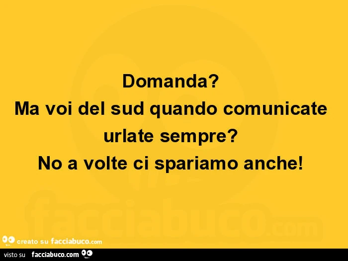 Domanda? Ma voi del sud quando comunicate urlate sempre? No a volte ci spariamo anche
