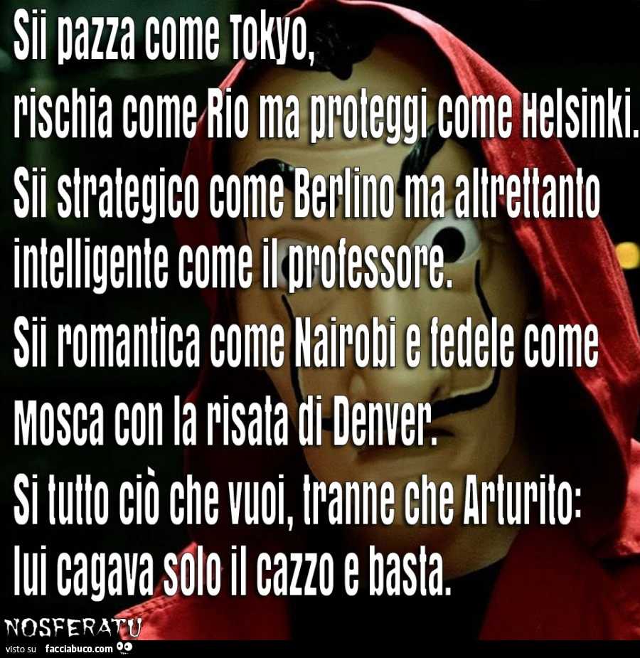 Sii pazza come Tokyo, rischia come Rio ma proteggi come Helsinki. Sii strategico come Berlino ma altrettanto intelligente come il professore. Sii romantica come Nairobi e fedele come Mosca con la risata di Denver. Si tutto ciò che vuoi, tranne che Arturit