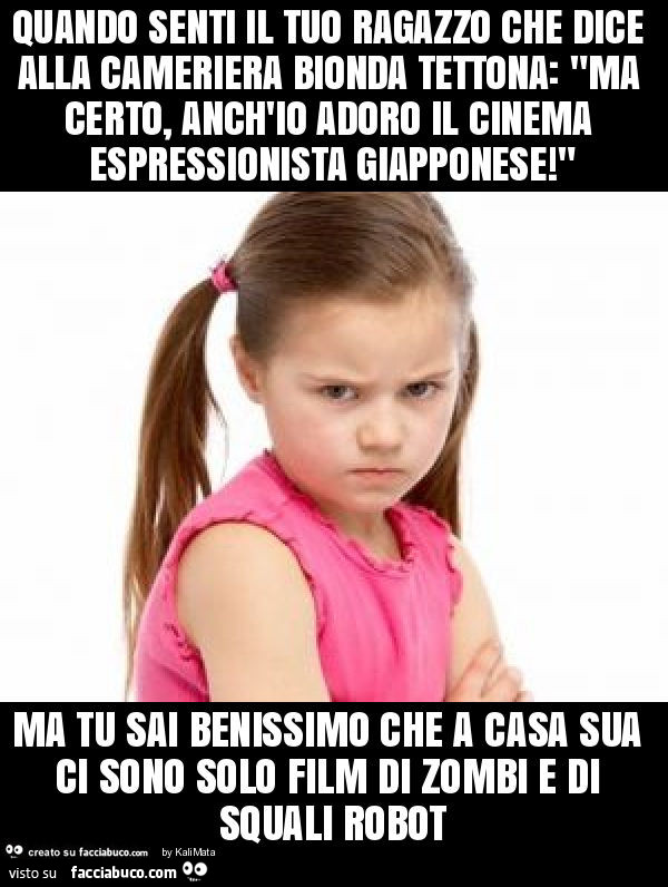 Quando senti il tuo ragazzo che dice alla cameriera bionda tettona: "ma certo, anch'io adoro il cinema espressionista giapponese! " Ma tu sai benissimo che a casa sua ci sono solo film di zombi e di squali robot