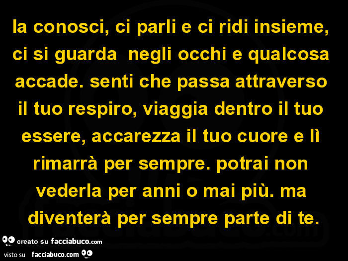 La conosci, ci parli e ci ridi insieme, ci si guarda negli occhi e qualcosa accade. Senti che passa attraverso il tuo respiro, viaggia dentro il tuo essere, accarezza il tuo cuore e lì rimarrà per sempre. Potrai non vederla per anni o mai più. Ma diventer