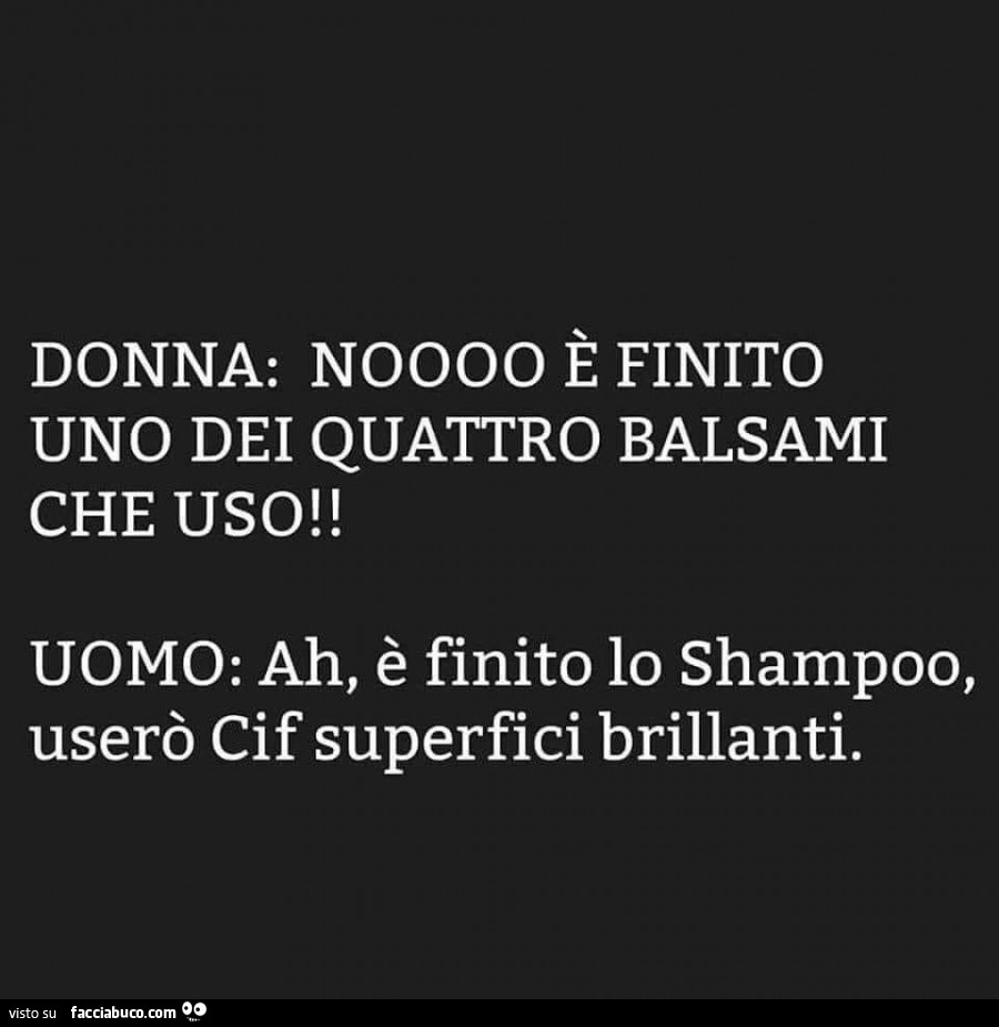 Donna: noooo è finito uno dei quattro balsami che uso! Uomo: ah, è finito lo shampoo, userò cif superfici brillanti