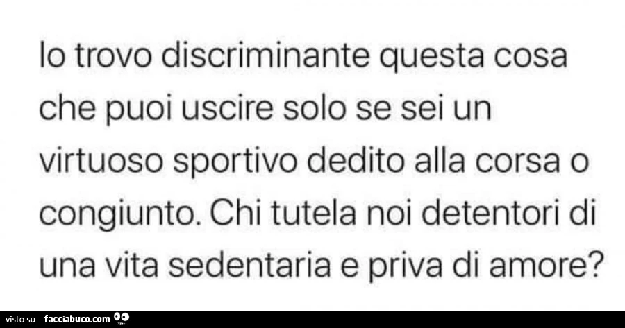 Lo trovo discriminante questa cosa che puoi uscire solo se sei un virtuoso sportivo dedito alla corsa o congiunto. Chi tutela noi detentori di una vita sedentaria e priva di amore?