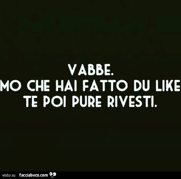 Vabbe. Mo che hai fatto du like te poi pure rivesti