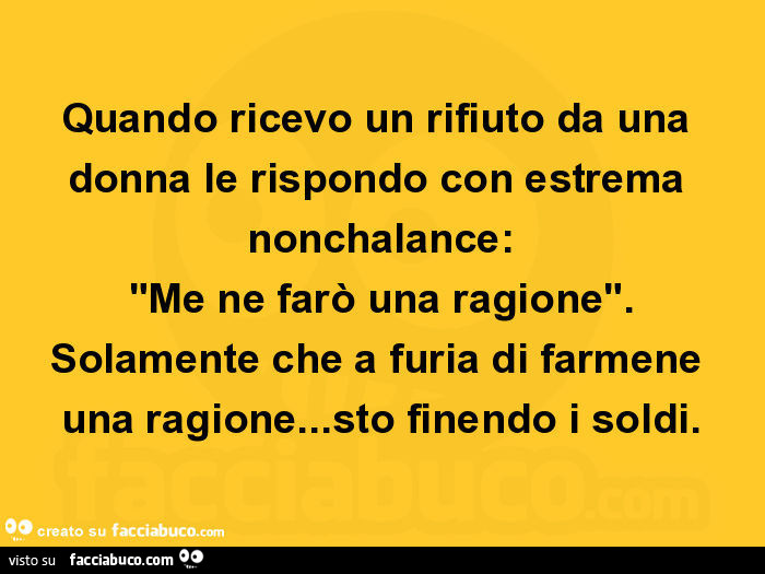 Quando ricevo un rifiuto da una donna le rispondo con estrema nonchalance: "me ne farò una ragione". Solamente che a furia di farmene una ragione… sto finendo i soldi