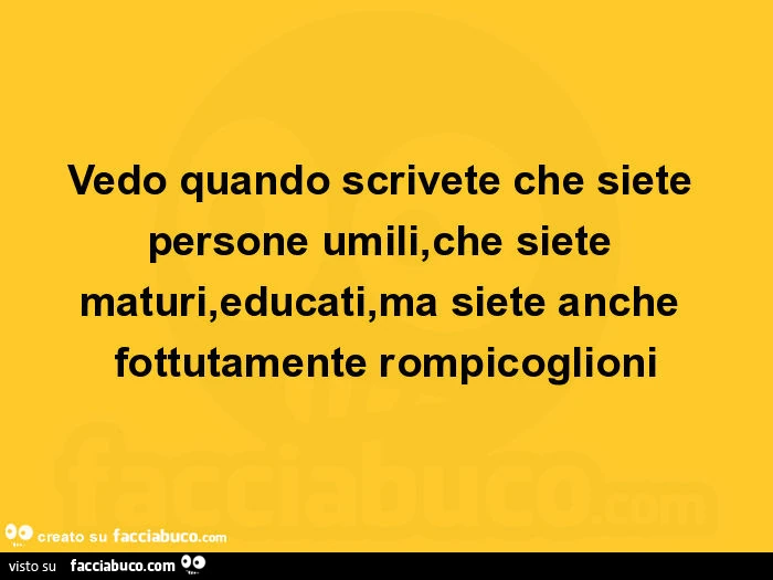 Vedo quando scrivete che siete persone umili, che siete maturi, educati, ma siete anche fottutamente rompicoglioni